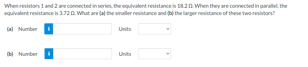 When resistors 1 and 2 are connected in series, the equivalent resistance is 18.2 Q. When they are connected in parallel, the
equivalent resistance is 3.72 Q. What are (a) the smaller resistance and (b) the larger resistance of these two resistors?
(a) Number i
(b) Number
i
Units
Units