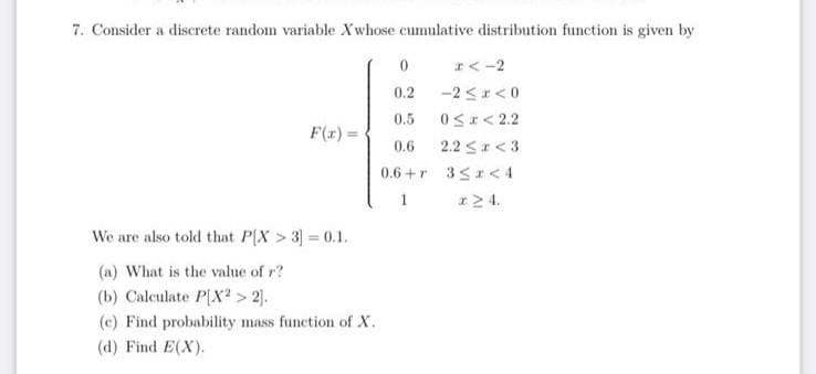 7. Consider a discrete random variable Xwhose cumulative distribution function is given by
F(x)=
We are also told that P[X > 3] = 0.1.
(a) What is the value of r?
(b) Calculate P[X2 > 2].
(c) Find probability mass function of X.
(d) Find E(X).
0
0.2
0.5
0.6
0.6+r
1
x < -2
-2≤x≤0
0≤x<2.2
2.2 ≤r <3
3≤2<4
x 24.