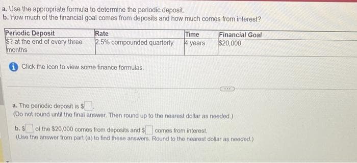 a. Use the appropriate formula to determine the periodic deposit.
b. How much of the financial goal comes from deposits and how much comes from interest?
Periodic Deposit
Rate
$? at the end of every three 2.5% compounded quarterly
months
Click the icon to view some finance formulas.
Time
4 years
Financial Goal
$20,000
CAE
a. The periodic deposit is $
(Do not round until the final answer. Then round up to the nearest dollar as needed.)
b. $ of the $20,000 comes from deposits and $comes from interest.
(Use the answer from part (a) to find these answers. Round to the nearest dollar as needed.)