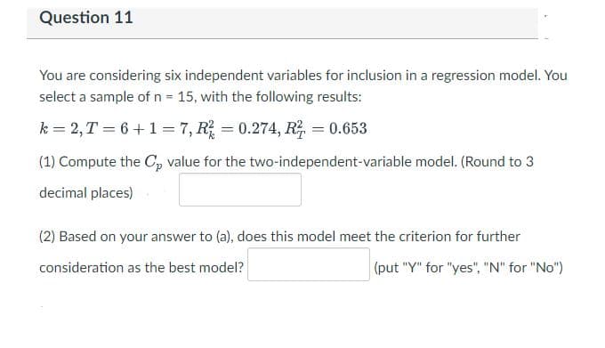 Question 11
You are considering six independent variables for inclusion in a regression model. You
select a sample of n = 15, with the following results:
k= 2, T = 6+1 = 7, R² = 0.274, R² = 0.653
(1) Compute the Cp value for the two-independent-variable model. (Round to 3
decimal places)
(2) Based on your answer to (a), does this model meet the criterion for further
consideration as the best model?
(put "Y" for "yes", "N" for "No")