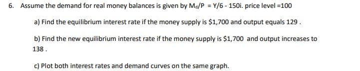 6. Assume the demand for real money balances is given by Ma/P = Y/6-150i. price level =100
a) Find the equilibrium interest rate if the money supply is $1,700 and output equals 129.
b) Find the new equilibrium interest rate if the money supply is $1,700 and output increases to
138.
c) Plot both interest rates and demand curves on the same graph.