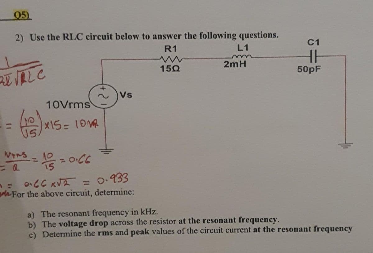 Q5)
2) Use the RLC circuit below to answer the following questions.
R1
L1
zt √FL C
(18)
NS
= R
10Vrms
*15= 10M
10
-= 1/5 =
1/2 = 0.66
Vs
1 = 0.66 K√2 = 0.933
For the above circuit, determine:
15Ω
2mH
C1
H
50pF
a) The resonant frequency in kHz.
b) The voltage drop across the resistor at the resonant frequency.
c) Determine the rms and peak values of the circuit current at the resonant frequency