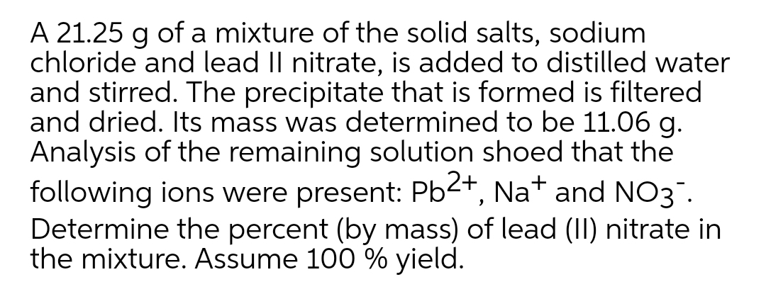 A 21.25 g of a mixture of the solid salts, sodium
chloride and lead II nitrate, is added to distilled water
and stirred. The precipitate that is formed is filtered
and dried. Its mass was determined to be 11.06 g.
Analysis of the remaining solution shoed that the
following ions were present: Pb2+, Na+ and NO3".
Determine the percent (by mass) of lead (II) nitrate in
the mixture. Assume 100 % yield.
