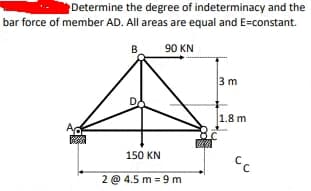 Determine the degree of indeterminacy and the
bar force of member AD. All areas are equal and E=constant.
B.
90 KN
3 m
1.8 m
Ac
150 KN
2 @ 4.5 m = 9 m
