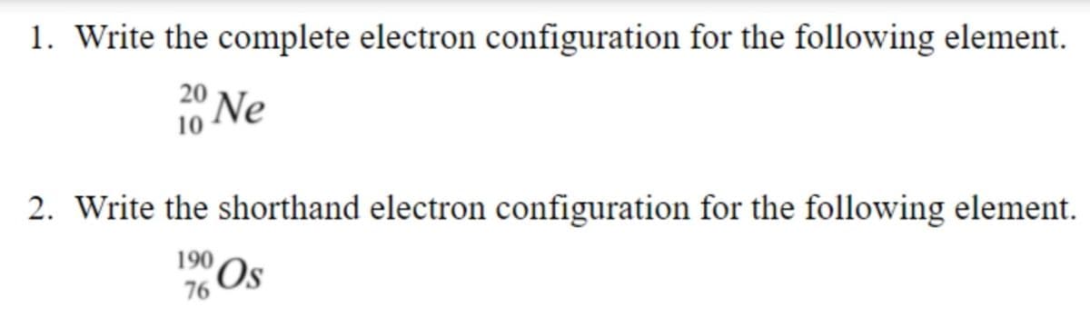 1. Write the complete electron configuration for the following element.
20
Ne
10
2. Write the shorthand electron configuration for the following element.
190
'Os
76
