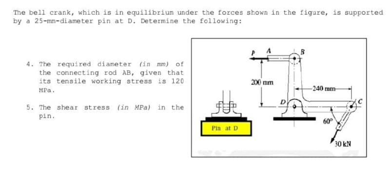 The bell crank, which is in equilibrium under the forces shown in the figure, is supported
by a 25-mm-diameter pin at D. Determine the following:
4. The required diameter (in mm) of
the connecting rod AB, given that
its tensile working stress is 120
200 mm
MPa.
-240 mm-
5. The shear stress (in MPa) in the
pin.
60°
Pin at D
30 kN
