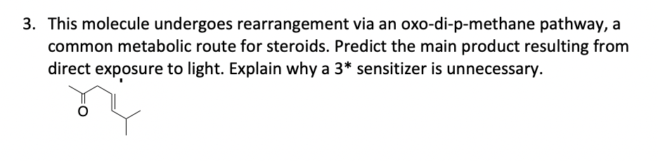 3. This molecule undergoes rearrangement via an oxo-di-p-methane pathway, a
common metabolic route for steroids. Predict the main product resulting from
direct exposure to light. Explain why a 3* sensitizer is unnecessary.