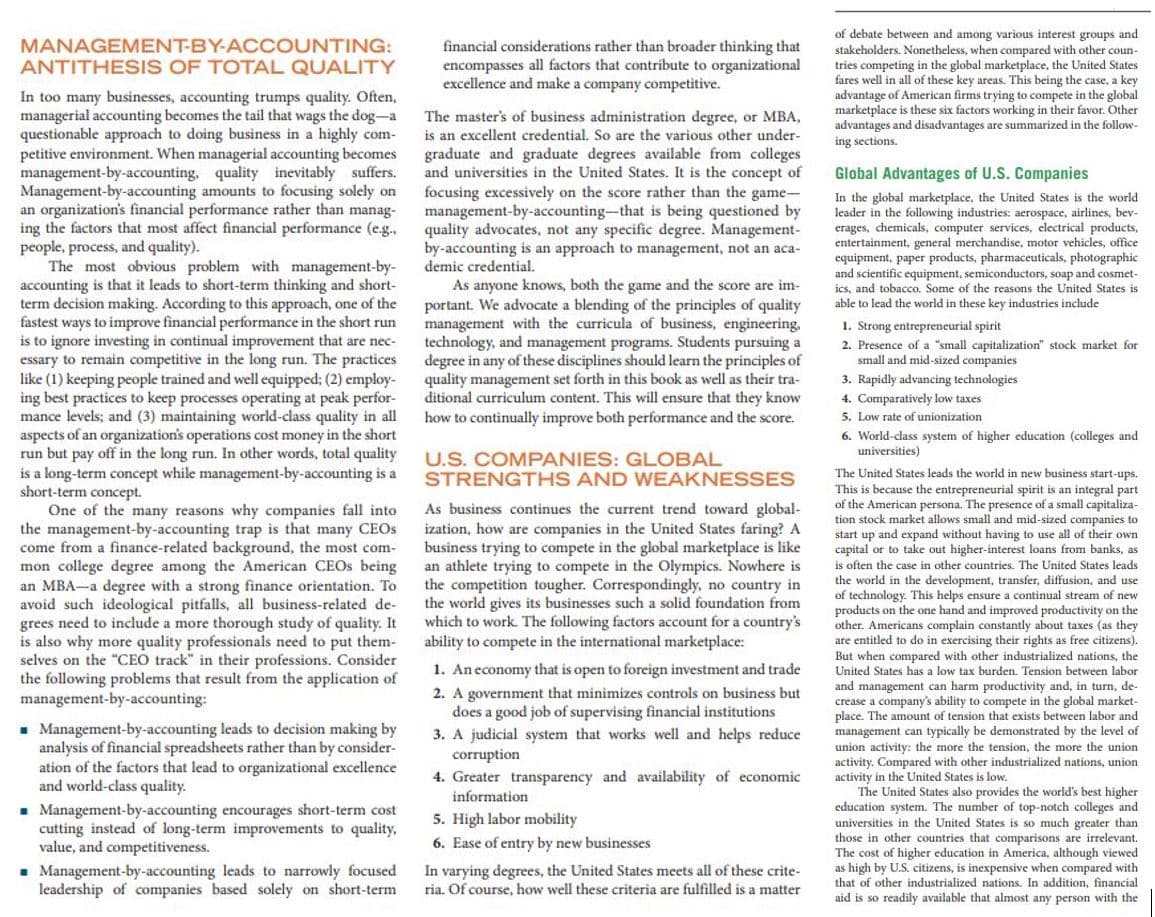 of debate between and among various interest groups and
stakeholders. Nonetheless, when compared with other coun-
tries competing in the global marketplace, the United States
fares well in all of these key areas. This being the case, a key
advantage of American firms trying to compete in the global
marketplace is these six factors working in their favor. Other
advantages and disadvantages are summarized in the follow-
MANAGEMENT-BY-ACCOUNTING:
financial considerations rather than broader thinking that
encompasses all factors that contribute to organizational
excellence and make a company competitive.
ANTITHESIS OF TOTAL QUALITY
In too many businesses, accounting trumps quality. Often,
managerial accounting becomes the tail that wags the dog-a
questionable approach to doing business in a highly com-
petitive environment. When managerial accounting becomes
management-by-accounting, quality inevitably suffers.
Management-by-accounting amounts to focusing solely on
an organization's financial performance rather than manag-
ing the factors that most affect financial performance (e.g.
people, process, and quality).
The most obvious problem with management-by-
accounting is that it leads to short-term thinking and short-
term decision making. According to this approach, one of the
fastest ways to improve financial performance in the short run
is to ignore investing in continual improvement that are nec-
essary to remain competitive in the long run. The practices
like (1) keeping people trained and well equipped; (2) employ-
ing best practices to keep processes operating at peak perfor-
mance levels; and (3) maintaining world-class quality in all
aspects of an organization's operations cost money in the short
run but pay off in the long run. In other words, total quality
is a long-term concept while management-by-accounting is a
short-term concept.
One of the many reasons why companies fall into
the management-by-accounting trap is that many CEOS
come from a finance-related background, the most com-
mon college degree among the American CEOS being
an MBA-a degree with a strong finance orientation. To
avoid such ideological pitfalls, all business-related de-
grees need to include a more thorough study of quality. It
is also why more quality professionals need to put them-
selves on the "CEO track" in their professions. Consider
the following problems that result from the application of
management-by-accounting:
The master's of business administration degree, or MBA,
is an excellent credential. So are the various other under-
graduate and graduate degrees available from colleges
and universities in the United States. It is the concept of
focusing excessively on the score rather than the game-
management-by-accounting-that is being questioned by
quality advocates, not any specific degree. Management-
by-accounting is an approach to management, not an aca-
demic credential.
As anyone knows, both the game and the score are im-
portant. We advocate a blending of the principles of quality
management with the curricula of business, engineering,
technology, and management programs. Students pursuing a
degree in any of these disciplines should learn the principles of
quality management set forth in this book as well as their tra-
ditional curriculum content. This will ensure that they know
how to continually improve both performance and the score.
ing sections.
Global Advantages of U.S. Companies
In the global marketplace, the United States is the world
leader in the following industries: aerospace, airlines, bev-
erages, chemicals, computer services, electrical products,
entertainment, general merchandise, motor vehicles, office
equipment, paper products, pharmaceuticals, photographic
and scientific equipment, semiconductors, soap and cosmet-
ics, and tobacco. Some of the reasons the United States is
able to lead the world in these key industries include
1. Strong entrepreneurial spirit
2. Presence of a "small capitalization" stock market for
small and mid-sized companies
3. Rapidly advancing technologies
4. Comparatively low taxes
5. Low rate of unionization
6. World-class system of higher education (colleges and
universities)
U.S. COMPANIES: GLOBAL
STRENGTHS AND WEAKNESSES
The United States leads the world in new business start-ups.
This is because the entrepreneurial spirit is an integral part
of the American persona. The presence of a small capitaliza-
tion stock market allows small and mid-sized companies to
start up and expand without having to use all of their own
capital or to take out higher-interest loans from banks, as
As business continues the current trend toward global-
ization, how are companies in the United States faring? A
business trying to compete in the global marketplace is like
an athlete trying to compete in the Olympics. Nowhere is
the competition tougher. Correspondingly, no country in
the world gives its businesses such a solid foundation from
which to work. The following factors account for a country's
ability to compete in the international marketplace:
is often the case in other countries. The United States leads
the world in the development, transfer, diffusion, and use
of technology. This helps ensure a continual stream of new
products on the one hand and improved productivity on the
other. Americans complain constantly about taxes (as they
are entitled to do in exercising their rights as free citizens).
But when compared with other industrialized nations, the
1. An economy that is open to foreign investment and trade
United States has a low tax burden. Tension between labor
and management can harm productivity and, in turn, de-
crease a company's ability to compete in the global market-
place. The amount of tension that exists between labor and
management can typically be demonstrated by the level of
union activity: the more the tension, the more the union
activity. Compared with other industrialized nations, union
activity in the United States is low.
The United States also provides the world's best higher
education system. The number of top-notch colleges and
universities in the United States is so much greater than
those in other countries that comparisons are irrelevant.
. Management-by-accounting leads to decision making by
analysis of financial spreadsheets rather than by consider-
ation of the factors that lead to organizational excellence
and world-class quality.
2. A government that minimizes controls on business but
does a good job of supervising financial institutions
3. A judicial system that works well and helps reduce
corruption
4. Greater transparency and availability of economic
information
- Management-by-accounting encourages short-term cost
cutting instead of long-term improvements to quality,
value, and competitiveness.
- Management-by-accounting leads to narrowly focused
leadership of companies based solely on short-term
5. High labor mobility
6. Ease of entry by new businesses
The cost
f higher education in America, although viewed
In varying degrees, the United States meets all of these crite-
ria. Of course, how well these criteria are fulfilled is a matter
as high by U.S. citizens, is inexpensive when compared with
that of other industrialized nations. In addition, financial
aid is so readily available that almost any person with the
