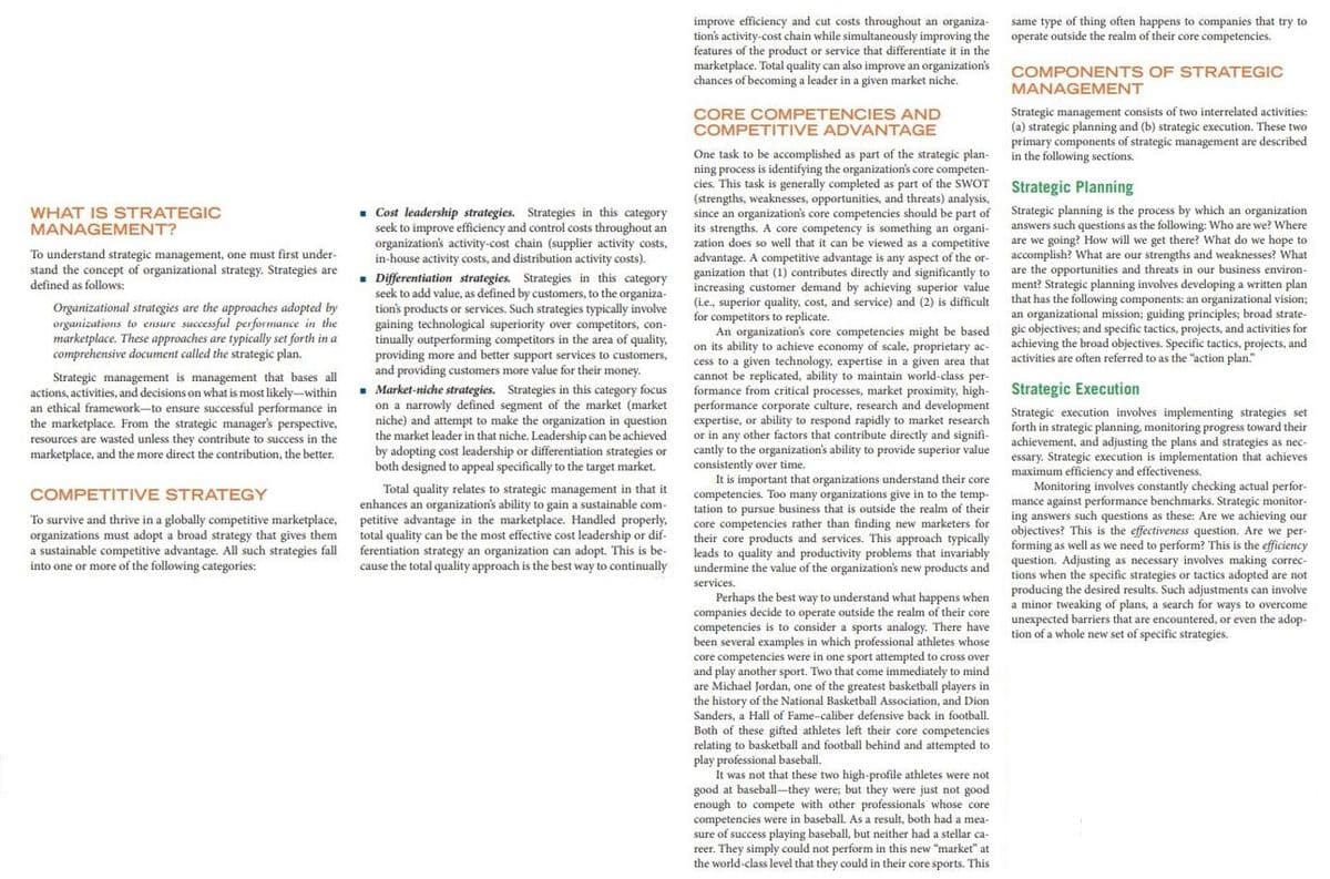 mavimum e
same type of thing often happens to companies that try to
operate outside the realm of their core competencies.
improve efficiency and cut costs throughout an organiza-
tion's activity-cost chain while simultaneously improving the
features of the product or service that differentiate it in the
marketplace. Total quality can also improve an organization's
chances of becoming a leader in a given market niche.
COMPONENTS OF STRATEGIC
MANAGEMENT
Strategic management consists of two interrelated activities:
(a) strategic planning and (b) strategic execution. These two
primary components of strategic management are described
in the following sections.
CORE COMPETENCIES AND
COMPETITIVE ADVANTAGE
One task to be accomplished as part of the strategic plan-
ning process is identifying the organization's core competen-
cies. This task is generally completed as part of the SWOT
(strengths,
since an organization's core competencies should be part of
its strengths. A core competency is something an organi-
zation does so well that it can be viewed as a competitive
advantage. A competitive advantage is any aspect of the or-
ganization that (1) contributes directly and significantly to
increasing
(i.e.,
Strategic Planning
weaknesses, opportunities, and threats) analysis,
- Cost leadership strategies. Strategies in this category
seek to improve efficiency and control costs throughout an
organization's activity-cost chain (supplier activity costs,
in-house activity costs, and distribution activity costs).
Strategic planning is the process by which an organization
answers such questions as the following: Who are we? Where
are we going? How will we get there? What do we hope to
accomplish? What are our strengths and weaknesses? What
WHAT IS STRATEGIC
MANAGEMENT?
To understand strategic management, one must first under-
stand the concept of organizational strategy. Strategies are
defined as follows:
business
are the opportunities and
Strate
ment? Strategic planning involves developing a written plan
that has the following components: an organizational vision3;
threats in our
environ-
- Differentiation strategies. Strategies in this category
seek to add value, as defined by customers, to the organiza-
tion's products or services. Such strategies typically involve
gaining technological superiority over competitors, con-
tinually outperforming competitors in the area of quality,
providing more and better support services to customers,
and providing customers more value for their money.
customer demand by achieving superior value
Organizational strategies are the approaches adopted by
organizations to ensure successful performance in the
marketplace. These approaches are typically set forth in a
comprehensive document called the strategic plan.
superior quality, cost, and service) and (2) is difficult
for competitors to replicate.
An organization's core competencies might be based
its ability to achieve economy of scale, proprietary ac-
cess to
an organizational mission; guiding principles; broad strate-
gic objectives; and specific tactics, projects, and activities for
achieving the broad objectives. Specific tactics, projects, and
activities are often referred to as the "action plan."
technology,
expertise in a given area that
given
replicated,
cannot be
formance from critical processes, market proximity, high-
performance corporate culture, research and development
expertise, or ability to respond rapidly to market research
or in any other factors that contribute directly and signifi-
cantly to the organization's ability to provide superior value
consistently over time.
ability to maintain
Strategic management is management that bases all
actions, activities, and decisions on what is most likely-within
an ethical framework-to ensure successful performance in
the marketplace. From the strategic manager's perspective,
resources are wasted unless they contribute to success in the
marketplace, and the more direct the contribution, the better.
world-class
per-
Strategic Execution
. Market-niche strategies. Strategies in this category focus
on a narrowly defined segment of the market (market
niche) and attempt to make the organization in question
the market leader in that niche. Leadership can be achieved
by adopting cost leadership or differentiation strategies or
both designed to appeal specifically to the target market.
Strategic execution involves implementing strategies set
strategic planning, monitoring progress toward their
achievement, and adjusting the plans and strategies as nec-
essary. Strategic execution is implementation that achieves
forth
ancy and effectiveness.
efficiency
Monitoring involves
important that organizations understand their core
competencies. Too many organizations give in to the temp-
tation to pursue business that is outside the realm of their
core competencies rather than finding new marketers for
their core products and services. This approach typically
productivity problems that invariably
undermine the value of the organization's new products and
s const
antly checking actual perfor-
Total quality relates to strategic management in that it
enhances an organization's ability to gain a sustainable com-
petitive advantage in the marketplace. Handled properly,
total quality can be the most effective cost leadership or dif-
ferentiation strategy an organization can adopt. This is be-
cause the total quality approach is the best way to continually
COMPETITIVE STRATEGY
mance against performance benchmarks, Strategic monitor-
ing answers such questions as these: Are we achieving our
To survive and thrive in a globally competitive marketplace,
organizations must adopt a broad strategy that gives them
a sustainable competitive advantage. All such strategies fall
into one or more of the following categories:
objectives?
nas well as we need to perform? This is the
forming as
This is
the effectiveness question. Are we per-
s we need
is the efficiency
to quality
and
question. Adjusting as necessary involves making correc-
tions when the specific strategies or tactics adopted are not
producing the desired results. Such adjustments can involve
a minor tweaking of plans, a search for ways to overcome
unexpected barriers that are encountered, or even the adop-
tion of a whole new set of specific strategies.
services.
Perhaps the best way to understand what happens when
mpanies decide to operate outside the realm of their core
competencies is to consider a sports analogy. There have
several examples in which professional athletes whose
core competencies were in one sport attempted to cross over
and play another sport. Two that come immediately to mind
are Michael
the history of the National Basketball Association, and Dion
Jordan, one of the greatest basketball players in
a Hall of Fame-caliber defensive
Both of these gifted athletes left their core competencies
ting to basketball and football behind and attempted to
back in
foothall
play professional
It was not that these two high-profile athletes were not
good at baseball-they were; but they were just not good
enough to compete with other professionals whose core
competencies were in baseball. As a result, both had a mea-
sure of success playing baseball, but neither had a stellar ca-
reer. They simply could not perform in this new "market" at
the world-class level that they could in their core sports. This
