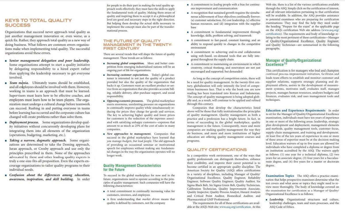 . A commitment to leading people with a bias for continu-
ous improvement and communication
- A recognition that sustained growth requires the simulta-
neous achievement of four objectives continually forever:
(a) customer satisfaction, (b) cost leadership, (c) effective
human resources, and (d) integration with the supplier
base
Web site, there is a list of the various certifications available
for people to do their part in making the total quality ap-
proach work effectively, they must have the skills to apply
the fundamental tools of quality. Making them aware of
quality and inspiring them to accept it at a philosophical
level are good and necessary steps in the right direction.
But helping them develop the actual skills necessary to
implement the concept must also be part of the transfor-
mational process.
through the ASQ. Simply click on the certification of interest,
and all relevant information pertaining to that certification
will be available. In addition, the ASQ provides assistance
to potential examinees who are preparing for certification
examinations: They may find the help they need under
the heading "Prepare for the exam" at the applicable page
on the ASQ's certification Web site address (www.asq.org/
certification). The requirements and body of knowledge re-
lating to the most pertinent of these certifications-Manager
of Quality/Organizational Excellence, Quality Engineer,
and Quality Technician-are summarized in the following
paragraphs.
KEYS TO TOTAL QUALITY
SUCCESS
Organizations that succeed never approach total quality as
just another management innovation or, even worse, as a
quick fix. Rather, they approach total quality as a new way of
doing business. What follows are common errors organiza-
tions make when implementing total quality. The successful
organizations avoid these errors.
. A commitment to fundamental improvement through
knowledge, skills, problem solving, and teamwork
. A commitment to fast-paced, constant learning, and an
ability to respond quickly to changes in the competitive
THE FUTURE OF QUALITY
MANAGEMENT IN THE TWENTY-
FIRST CENTURY
environment
A commitment to achieving end-to-end collaboration
using web-based, on-demand tools that are fully inte-
grated throughout the supply chain
. A commitnment to maintaining an environment in which
creativity, critical thinking, and innovation are not just
encouraged and supported. but demanded
There are several trends that will shape the future of quality
management. These trends are as follows:
. Increasing global competition. More and better com-
petition from emerging industrialized nations will be an
ongoing part of life for organizations.
- Increasing customer expectations. Today's global cus-
tomer is interested in not just the quality of a product
provided but also the quality of the organization that
backs it up. Customers want an excellent product or ser-
vice from an organization that also provides accurate bill-
ing, reliable delivery, after-purchase support, and social
responsibility.
• Opposing economic pressures. The global marketplace
exerts enormous, unrelenting
to continually improve quality while simultaneously re-
ducing the prices they charge for goods and services.
The key to achieving higher quality and lower prices
for customers is the reduction of the expenses associ-
ated with satisfying unhappy customers-expenses that
amount to as much as 25% of the cost of sales in many
• Senior management delegation and poor leadership.
Some organizations attempt to start a quality initiative
by delegating responsibility to a hired expert rather
than applying the leadership necessary to get everyone
involved.
Manager of Quality/Organizational
Excellence10
This certification is for managers who lead and champion
continual process-improvement initiatives, farilitates and
leads team efforts to establish and monitor customer and
As long as the concept of competition exists, there will
be a need for quality management. In the twenty-first cen-
tury, globalization will only intensify the level of compe-
tition businesses face. That is why the book you are now
reading has been translated into Korean and Indonesian.
The concept of quality management is being adopted glob-
ally and, as a result, will continue to be applied and refined
through this century.
Companies that develop the characteristics listed
above will be those that fully institutionalize the principles
of quality management. Quality management as both a
practice and a profession has a bright future. In fact, in
terms of succeeding in the global marketplace, quality
management is the future. Consequently, more and more
companies are making quality management the way they
do business, and more and more institutions of higher
education are offering quality management courses and
• Team mania. Ultimately teams should be established,
and all enhployees should be involved with them. However,
working in teams is an approach that must be learned.
Supervisors must learn how to be effective coaches, and
employees must learn how to be team players. The orga-
nization must undergo a cultural change before teamwork
can succeed. Rushing in and putting everyone in teams
before learning has occurred and the corporate culture has
changed will create problems rather than solve them.
supplier relations, supports strategic planning and de-
ployment efforts, assists in the development of measure-
ment systems, motivates staff, evaluates staff, manages
projects, manages human resources, analyzes budgets and
finances, evaluates risk, and uses management tools and
techniques.
pressure on organizations
. Deployment process. Some organizations develop qual-
ity initiatives without concurrently developing plans for
integrating them into all elements of the organization
(operations, budgeting, marketing, etc.).
. Taking a narrow, dogmatic approach. Some organi-
zations are determined to take the Deming approach,
Juran approach, or Crosby approach and use only the
principles prescribed in them. None of the approaches
advucated by dlıese and otlhei leading quality capents is
truly a one-size-fits-all proposition. Even the experts en-
courage organizations to tailor quality programs to their
individual needs.
Education and Experience Requirements In order
to sit for the Manager of Quality/Organizational Excellence
examination, individuals must have ten years of experience
in one or more of the following areas: leadership, strategic
plan development and deployment, management elements
and methods, quality management tools, customer focus,
supply-chain management, and training and development.
At least five of the ten years of experience in one or more
of these areas of expertise must be at the decision-making
level. Education waivers of up to five years are allowed for
individuals who have completed a diploma or degree from
an institution accredited by the ASQ. The waivers apply
as follows: (1) one year for a technical diploma, (2) two
years for an associate degree, (3) four years for a baccalau-
reate degree, and (4) five years for a master or doctorate
degree.
companies.
- New approaches to management. Companies that
succeed in the global marketplace have learned that
you manage budgets, but lead people. The old approach
of providing an occasional seminar or motivational
speech for employees without making any fundamen-
tal changes in the way the organization operates will no
longer work.
programs.
QUALITY CERTIFICATIONS
In a competitive work environment, one of the ways that
quality professionals can distinguish themselves, enhance
their credibility, and improve their career potential is to
become certified in an appropriate quality discipline. The
American Society
in a variety of disciplines, including Manager of Quality/
Organizational Excellence, Quality Engineer, Reliability
Engineer, Software Quality Engineer, Quality Auditor, Six
Sigma Black Belt, Six Sigma Green Belt, Quality Technician,
Calibration Technician, Quality Improvement Associate,
Quality Inspector, Quality Process Analyst, Hazard Analysis
and Critical Point Auditor, Biomedical Auditor, and
Pharmaceutical GMP Professional.
Quality Management Characteristics
for the Future
Quality (ASQ) offers certifications
. Confusion about the differences among education,
awareness, inspiration, and skill building. In order
To succeed in the global marketplace for now and in the
future, organizations need to operate according to the prin-
ciples of quality management. Such companies will have the
following characteristics:
Examination Topics The ASQ offers a practice exami-
nation that helps prospective examinees determine what the
test covers and what areas or topics they might need to re-
view more thoroughly. The body of knowledge covered on
the examination for certification as a Manager of Quality/
Organizational Excellence is as follows:
. A total commitment to continually increasing value for
customers, investors, and employees
. A firm understanding that market driven means that
quality is defined by customers, not the company
The requirements for all of these certifications are avail-
able at the ASQ's Web site: www.asq.org/certification. At this
. Leadership. Organizational structures and culture,
leadership challenges, team and team processes, and the
ASQ Code of Ethics.
