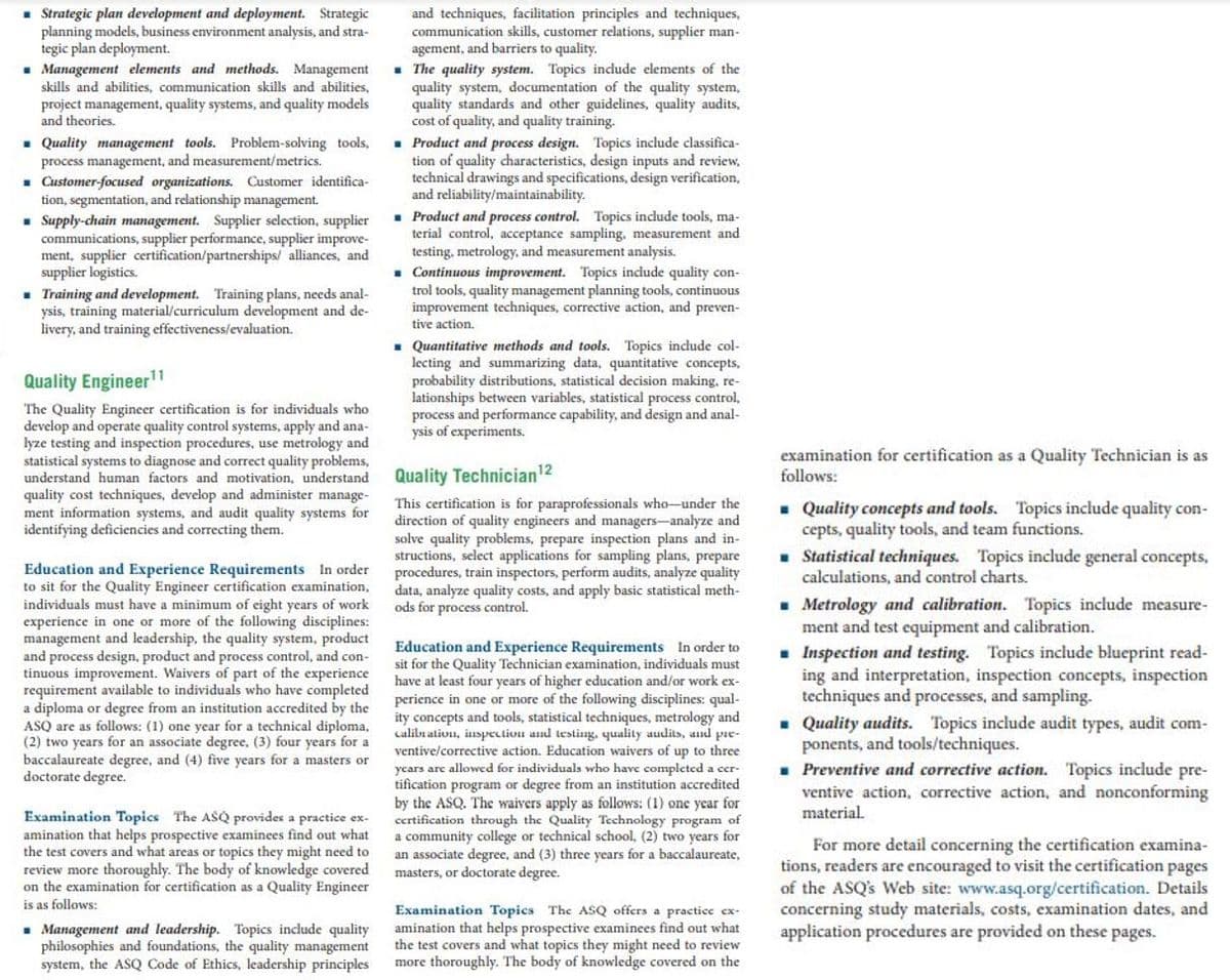 • Strategic plan development and deployment. Strategic
planning models, business environment analysis, and stra-
tegic plan deployment.
- Management elements and methods. Management
and techniques, facilitation principles and techniques,
communication skills, customer relations, supplier man-
agement, and barriers to quality.
- The quality system. Topics include elements of the
quality system, documentation of the quality system,
quality standards and other guidelines, quality audits,
cost of quality, and quality training.
. Product and process design. Topics include classifica-
tion of quality characteristics, design inputs and review,
technical drawings and specifications, design verification,
and reliability/maintainability.
. Product and process control. Topics include tools, ma-
terial control, acceptance sampling, measurement and
testing, metrology, and measurement analysis.
. Continuous improvement. Topics include quality con-
trol tools, quality management planning tools, continuous
improvement techniques, corrective action, and preven-
tive action.
skills and abilities, communication skills and abilities,
project management, quality systems, and quality models
and theories.
. Quality management tools. Problem-solving tools,
process management, and measurement/metrics.
- Customer-focused organizations. Customer identifica-
tion, segmentation, and relationship management.
- Supply-chain management. Supplier selection, supplier
communications, supplier performance, supplier improve-
ment, supplier certification/partnerships/ alliances, and
supplier logistics.
. Training and development. Training plans, needs anal-
ysis, training material/curriculum development and de-
livery, and training effectiveness/evaluation.
• Quantitative methods and tools. Topics incude col-
lecting and summarizing data, quantitative concepts,
probability distributions, statistical decision making, re-
lationships between variables, statistical process control,
process and performance capability, and design and anal-
ysis of experiments.
Quality Engineer"
The Quality Engineer certification is for individuals who
develop and operate quality control systems, apply and ana-
lyze testing and inspection procedures, use metrology and
statistical systems to diagnose and correct quality problems,
understand human factors and motivation, understand
quality cost techniques, develop and administer manage-
ment information systems, and audit quality systems for
identifying deficiencies and correcting them.
examination for certification as a Quality Technician is as
follows:
Quality Technician12
This certification is for paraprofessionals who-under the
direction of quality engineers and managers-analyze and
solve quality problems, prepare inspection plans and in-
structions, select applications for sampling plans, prepare
procedures, train inspectors, perform audits, analyze quality
data, analyze quality costs, and apply basic statistical meth-
ods for process control.
. Quality concepts and tools. Topics include quality con-
cepts, quality tools, and team functions.
• Statistical techniques. Topics include general concepts,
calculations, and control charts.
Education and Experience Requirements In order
to sit for the Quality Engineer certification examination,
individuals must have a minimum of eight years of work
experience in one or more of the following disciplines:
management and leadership, the quality system, product
and process design, product and process control, and con-
tinuous improvement. Waivers of part of the experience
requirement available to individuals who have completed
a diploma or degree from an institution accredited by the
ASQ are as follows: (1) one year for a technical diploma,
(2) two years for an associate degree, (3) four years for a
baccalaureate degree, and (4) five years for a masters or
doctorate degree.
. Metrology and calibration. Topics include measure-
ment and test equipment and calibration.
. Inspection and testing. Topics include blueprint read-
ing and interpretation, inspection concepts, inspection
techniques and processes, and sampling.
. Quality audits. Topics include audit types, audit com-
ponents, and tools/techniques.
- Preventive and corrective action. Topics include pre-
ventive action, corrective action, and nonconforming
material.
Education and Experience Requirements In order to
sit for the Quality Technician examination, individuals must
have at least four years of higher education and/or work ex-
perience in one or more of the following disciplines: qual-
ity concepts and tools, statistical techniques, metrology and
calibrativn, inspeclivu and testing, quality audits, and pie-
ventive/corrective action. Education waivers of up to three
Examination Topics The ASQ provides a practice ex-
amination that helps prospective examinees find out what
the test covers and what areas or topics they might need to
review more thoroughly. The body of knowledge covered
on the
is as follows:
ycars are allowed for individuals who have completed a cer-
tification program or degree from an institution accredited
by the ASQ. The waivers apply as follows: (1) one year for
certification through the Quality Technology program of
a community college or technical school, (2) two years for
an associate degree, and (3) three years for a baccalaureate,
masters, or doctorate degree.
For more detail concerning the certification examina-
tions, readers are encouraged to visit the certification pages
of the ASQ's Web site: www.asq.org/certification. Details
concerning study materials, costs, examination dates, and
application procedures are provided on these pages.
camination for certification as a Quality Engineer
. Management and leadership. Topics include quality
philosophies and foundations, the quality management
system, the ASQ Code of Ethics, leadership principles
Examination Topics The ASQ offers a practice ex-
amination that helps prospective examinees find out what
the test covers and what topics they might need to review
more thoroughly. The body of knowledge covered on the
