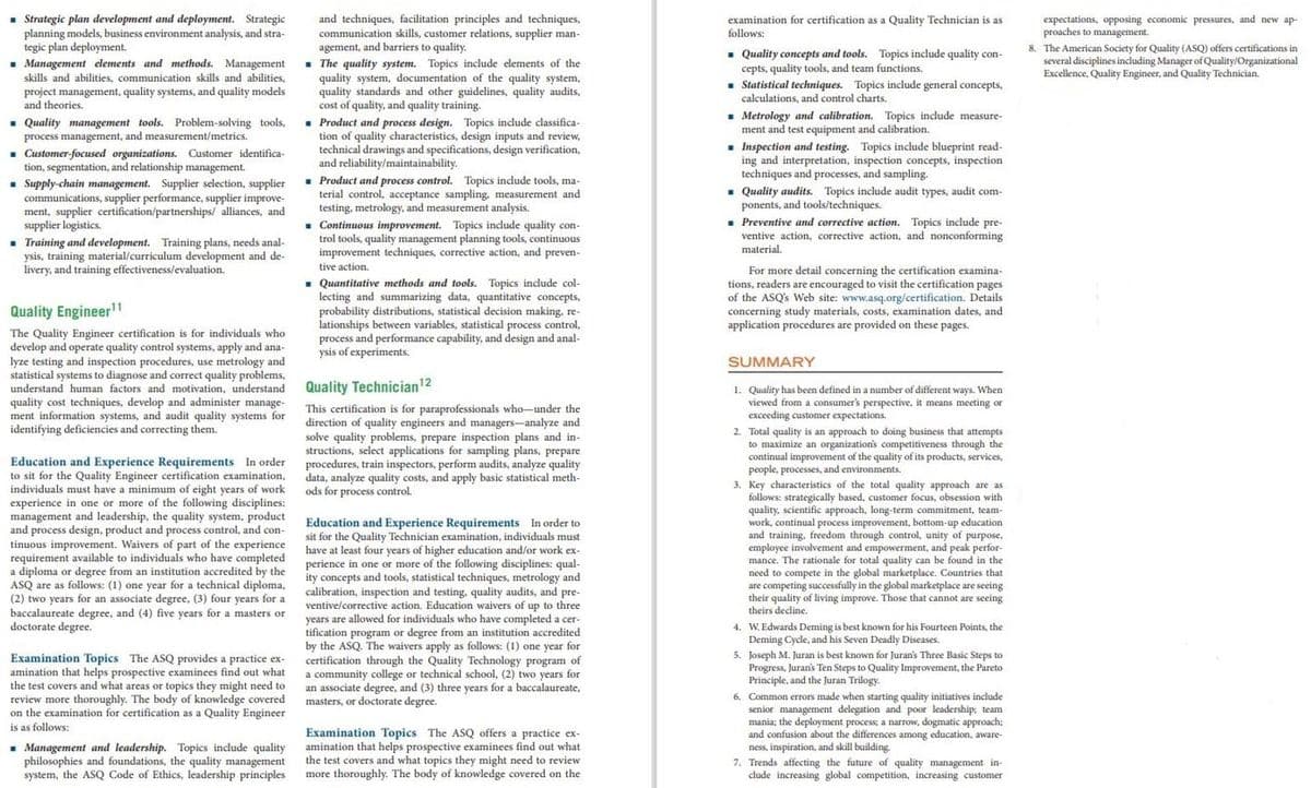 • Strategic plan development and deployment. Strategic
planning models, business environment analysis, and stra-
tegic plan deployment.
- Management elements and methods. Management
skills and abilities, communication skills and abilities,
and techniques, facilitation principles and techniques,
communication skills, customer relations, supplier man-
agement, and barriers to quality.
. The quality system. Topics include elements of the
quality system, documentation of the quality system,
quality standards and other guidelines, quality audits,
cost of quality, and quality training.
examination for certification as a Quality Technician is as
follows:
- Quality concepts and tools. Topics include quality con-
cepts, quality tools, and team functions.
. Statistical techniques. Topics include general concepts,
calculations, and control charts.
expectations, opposing economic pressures, and new ap-
proaches to management.
8. The American Society for Quality (ASQ) offers certifications in
several disciplines including Manager of Quality/Organizational
Excellence, Quality Engineer, and Quality Technician.
project management, quality systems, and quality models
and theories.
- Quality management tools. Problem-solving tools,
process management, and measurement/metrics.
• Metrology and calibration. Topics include measure-
ment and test equipment and calibration.
1 Customer-focused organizations. Customer identifica-
tion, segmentation, and relationship management.
• Supply-chain management. Supplier selection, supplier
communications, supplier performance, supplier improve-
ment, supplier certification/partnerships/ alliances, and
supplier logistics.
1 Training and development. Training plans, needs anal-
ysis, training material/curriculum development and de-
livery, and training effectiveness/evaluation.
Product and process design. Topics include classifica-
tion of quality characteristics, design inputs and review,
technical drawings and specifications, design verification,
and reliability/maintainability.
. Product and process control. Topics include tools, ma-
terial control, acceptance sampling, measurement and
testing, metrology, and measurement analysis.
. Continuous improvement. Topics include quality con-
trol tools, quality management planning tools, continuous
improvement techniques, corrective action, and preven-
- Inspection and testing. Topics include blueprint read-
ing and interpretation, inspection concepts, inspection
techniques and processes, and sampling.
. Quality audits. Topics include audit types, audit com-
ponents, and tools/techniques.
- Preventive and corrective action. Topics include pre-
ventive action, corrective action, and nonconforming
material.
tive action.
- Quantitative methods and tools. Topics include col-
lecting and summarizing data, quantitative concepts,
probability distributions, statistical decision making, re-
lationships between variables, statistical process control,
process and performance capability, and design and anal-
ysis of experiments.
For more detail concerning the certification examina-
tions, readers are encouraged to visit the certification pages
of the ASQ's Web site: www.asq.org/certification. Details
concerning study materials, costs, examination dates, and
application procedures are provided on these pages.
Quality Engineer1
The Quality Engineer certification is for individuals who
develop and operate quality control systems, apply and ana-
lyze testing and inspection procedures, use metrology and
statistical systems to diagnose and correct quality problems,
understand human factors and motivation, understand
SUMMARY
Quality Technician12
quality cost techniques, develop and administer manage-
ment information systems, and audit quality systems for
identifying deficiencies and correcting them.
1. Quality has been defined in a number of different ways. When
viewed from a consumer's perspective,
exceeding customer expectations.
means meeting or
This certification is for paraprofessionals who-under the
direction of quality engineers and managers-analyze and
solve quality problems, prepare inspection plans and in-
structions, select applications for sampling plans, prepare
procedures, train inspectors, perform audits, analyze quality
data, analyze quality costs, and apply basic statistical meth-
ods for process control.
2. Total quality is an approach to doing business that attempts
to maximize an organizations competitiveness through the
continual
people,
3. Key characteristics of the total quality approach are as
follows: strategically based, customer focus, obsession with
quality, scientific approach, long-term commitment, team-
work, continual process improvement, bottom-up education
and training, freedom through control, unity of purpose,
employee involvement and empowerment, and peak perfor-
mance. The rationale for total quality can be found in the
need to compete in the global marketplace. Countries that
are competing successfully in the global marketplace are seeing
their quality of living improve. Those that cannot are seeing
theirs decline.
d improvement of the quality of its products, services,
Education and Experience Requirements In order
to sit for the Quality Engineer certification examination,
individuals must have a minimum of eight years of work
experience in one or more of the following disciplines:
management and leadership, the quality system, product
and process design, product and process control, and con-
processes.
and environments.
uality sve
Education and Experience Requirements In order to
sit for the Quality Technician examination, individuals must
have at least four years of higher education and/or work ex-
perience in one or more of the following disciplines: qual-
ity concepts and tools, statistical techniques, metrology and
calibration, inspection and testing. quality audits, and pre-
ventive/corrective action. Education waivers of up to three
s are allowed for individuals who have completed a cer-
ication program or degree from an institution accredited
by the ASQ. The waivers apply as follows: (1) one year for
certification through the Quality Technology program of
a community college or technical school, (2) two years for
an associate degree, and (3) three years for a baccalaureate,
masters, or doctorate degree.
tinuous improvement. Waivers of part of the experience
requirement available to individuals who have completed
a diploma or degree from an institution accredited by the
ASQ are as follows: (1) one year for a technical diploma,
(2) two years for an associate degree, (3) four years for a
baccalaureate degree, and (4) five years for a masters or
doctorate degree.
Owed lor
Examination Topics The ASQ provides a practice ex-
amination that helps prospective examinees find out what
the test covers and what areas or topics they might need to
review more thoroughly. The body of knowledge covered
on the examination for certification as a Quality Engineer
4. W. Edwards Deming is best known for his Fourteen Points, the
Deming Cycle, and his Seven Deadly Diseases.
5. Joseph M. Juran is best known for Juran's Three Basic Steps to
Progress, Juran's Ten Steps to Quality Improvement, the Pareto
Principle, and the furan Trilogy.
6. Common errors made when starting quality initiatives include
senior management delegation and poor leadership: team
mania; the deployment process; a narrow, dogmatic approach;
and confusion about the differences among education, aware-
is as follows:
. Management and leadership. Topics include quality
philosophies and foundations, the quality management
system, the ASQ Code of Ethics, leadership principles
Examination Topics The ASQ offers a practice ex-
amination that helps prospective examinees find out what
the test covers and what topics they might need to review
more thoroughly. The body of knowledge covered on the
ness, inspiration, and skill building.
7. Trends affecting the future of quality management in-
clude increasing global competition, increasing customer
