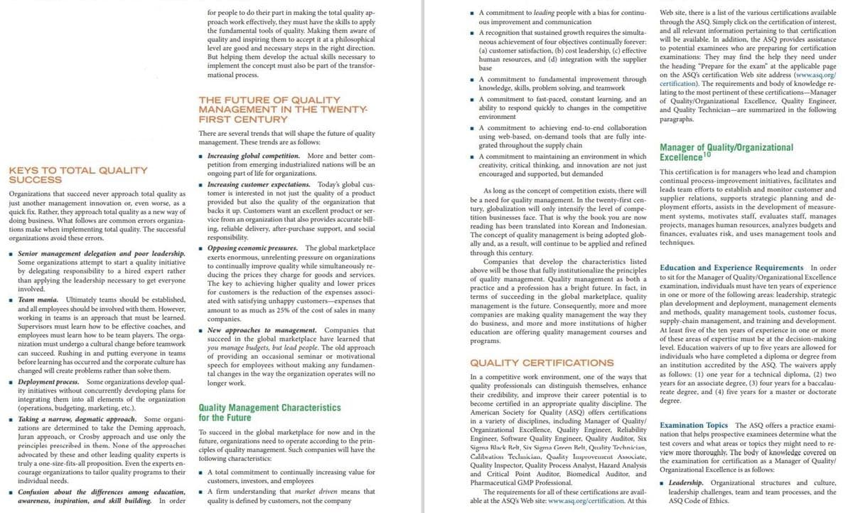 . A commitment to leading people with a bias for continu-
for people to do their part in making the total quality ap-
proach work effectively, they must have the skills to apply
the fundamental tools of quality. Making them aware of
quality and inspiring them to accept it at a philosophical
level are good and necessary steps in the right direction.
But helping them develop the actual skills necessary to
implement the concept must also be part of the transfor-
mational process.
Web site, there is a list of the various certifications available
through the ASQ. Simply click on the certification of interest,
and all relevant information pertaining to that certification
will be available. In addition, the ASQ provides assistance
to potential examinees who are preparing for certification
examinations: They may find the help they need under
the heading "Prepare for
on the ASQ's certification Web site address (www.asq.org/
certification). The requirements and body of knowledge re-
lating to the most pertinent of these certifications-Manager
of Quality/Organizational Excellence, Quality Engineer,
and Quality Technician-are summarized in the following
paragraphs.
ous improvement and communication
- A recognition that sustained growth requires the simulta-
neous achievement of four objectives continually forever:
(a) customer satisfaction, (b) cost leadership, (c) effective
human resources, and (d) integration with the supplier
base
the exam" at the applicable page
. A commitment to fundamental improvement through
knowledge, skills, problem solving, and teamwork
. A commitment to fast-paced, constant learning, and an
ability to respond quickly to changes in the competitive
THE FUTURE OF QUALITY
MANAGEMENT IN THE TWENTY-
environment
FIRST CENTURY
. A commitment to achieving end-to-end collaboration
using web-based, on-demand tools that are fully inte-
grated throughout the supply chain
. A commitment to maintaining an environment in which
creativity, critical thinking, and innovation are not just
encouraged and supported, but demanded
There are several trends that will shape the future of quality
management. These trends are as follows:
Manager of Quality/Organizational
Excellence10
. Increasing global competition. More and better com-
petition from emerging industrialized nations will be an
ongoing part of life for organizations.
- Increasing customer expectations. Today's global cus-
tomer is interested in not just the quality of a product
provided but also the quality of the organization that
backs it up. Customers want an excellent product or ser-
vice from an organization that also provides accurate bill-
ing, reliable delivery, after-purchase support, and social
responsibility.
• Opposing economic pressures. The global marketplace
exerts enormous, unrelenting pressure on organizations
to continually improve quality while simultaneously re-
ducing the prices they charge for goods and services.
The key to achieving higher quality and lower prices
for customers is the reduction of the expenses associ-
ated with satisfying unhappy customers-expenses that
amount to as much as 25% of the cost of sales in many
companies.
KEYS TO TOTAL QUALITY
SUCCESS
This certification is for managers who lead and champion
continual process-improvement initiatives, facilitates and
leads team efforts to establish and monitor customer and
As long as the concept of competition exists, there will
be a need for quality management. In the twenty-first cen-
tury, globalization will only intensify the level of compe-
tition businesses face. That is why the book you are now
reading has been translated into Korean and Indonesian.
concept of quality management is being adopted glob-
ally and, as a result, will continue to be applied and refined
through this century.
Companies that develop the characteristics listed
above will be those that fully institutionalize the principles
quality management. Quality management as both a
practice
terms of
Organizations that succeed never approach total quality as
just another management innovation or, even worse, as a
quick fix. Rather, they approach total quality as a new way of
doing business. What follows are common errors organiza-
tions make when implementing total quality. The successful
organizations avoid these errors.
supplier relations, supports strategic planning and de-
ployment efforts, assists in the development of measure-
ment systems, motivates staff, evaluates staff, manages
projects, manages human resources, analyzes budgets and
finances, evaluates risk, and uses management tools and
techniques.
. Senior management delegation and poor leadership.
Some organizations attempt to start a quality initiative
by delegating responsibility to a hired expert rather
than applying the leadership necessary to get everyone
Education and Experience Requirements In order
to sit for the Manager of Quality/Organizational Excellence
examination, individuals must have ten years of experience
in one or more of the following areas: leadership, strategic
plan development and deployment, management elements
and methods, quality management tools, customer focus,
supply-chain management, and training and development.
At least five of the ten years
of these areas of expertise must be at the decision-making
level. Education waivers of up to five years are allowed for
individuals who have completed a diploma or degree from
an institution accredited by the ASQ. The waivers apply
s follows:
of
and
profession has a
a bright future. In fact, in
involved.
a
succeeding
in the
marketplace,
quality
. Team mania. Ultimately teams should be established,
and all employees should be involved with them. However,
working in teams is an approach that must be learned.
Supervisors must learn how to be effective coaches, and
employees must learn how to be team players. The
global
management is the future. Consequently, more and more
companies are making quality management the way they
do business, and more and more institutions of higher
education are offering quality management courses and
• New approaches to management. Companies that
succeed in the global marketplace have learned that
you manage budgets, but lead people. The old approach
of providing an occasional seminar or motivational
speech for employees without making any fundamen-
tal changes in the way the organization operates will no
longer work.
experience in one or more
orga-
nization must undergo a cultural change before teamwork
can succeed. Rushing in and putting everyone in teams
before learning has occurred and the corporate culture has
changed will create problems rather than solve them.
programs.
QUALITY CERTIFICATIONS
(1) one year for a technical diploma, (2) two
In a competitive work environment, one of the ways that
quality professionals can distinguish themselves, enhance
their credibility, and improve their career potential is to
become certified in an appropriate quality discipline. The
American Society for Quality (ASQ) offers certifications
in a variety of disciplines, including Manager of Quality/
Organizational Excellence, Quality Engineer, Reliability
Engineer, Software Quality Engineer, Quality Auditor, Six
Sigma Rlack Relt, Six Sigma Green Relt, Quality Technician,
Calibration Technician,
Quality Inspector, Quality Process Analyst, Hazard Analysis
and Critical Point Auditor, Biomedical Auditor, and
as
. Deployment process. Some organizations develop qual-
ity initiatives without concurrently developing plans for
integrating them into all elements of the organization
(operations, budgeting, marketing, etc.).
. Taking a narrow, dogmatic approach. Some organi-
zations are determined to take the Deming approach,
Juran approach, or Crosby approach and use only the
principles preseribed in them. None of the approaches
advocated by these and other leading quality experts is
truly a one-size-fits-all proposition. Even the experts en-
courage organizations to tailor quality programs to their
individual needs.
years for an associate degree, (3) four years for a baccalau-
reate degree, and (4) five years for a master or doctorate
degree.
Quality Management Characteristics
for the Future
To succeed in the global marketplace for now and in the
future, organizations need to operate according to the prin-
ciples of quality management. Such companies will have the
following characteristics:
Examination Topics The ASQ offers a practice exami-
nation that helps prospective examinees determine what the
test covers and what areas or topics they might need to re-
view more thoroughly. The body of knowledge covered on
the examination for certification as a Manager of Quality/
Organizational Excellence is as follows:
Quality Improvement Associate,
- A total commitment to continually increasing value for
estors, and employees
. A firm understanding that market driven means that
quality is defined by customers, not the company
. Leadership. Organizational structures and culture,
leadership challenges, team and team processes, and the
ASQ Code of Ethics.
customers,
Pharmaceutical GMP Professional.
• Confusion about the differences among education,
awareness, inspiration, and skill building. In order
The requirements for all of these certifications are avail-
able at the ASQ's Web site: www.asq.org/certification. At this
