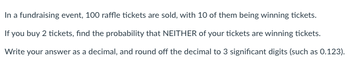 In a fundraising event, 100 raffle tickets are sold, with 10 of them being winning tickets.
If you buy 2 tickets, find the probability that NEITHER of your tickets are winning tickets.
Write your answer as a decimal, and round off the decimal to 3 significant digits (such as 0.123).
