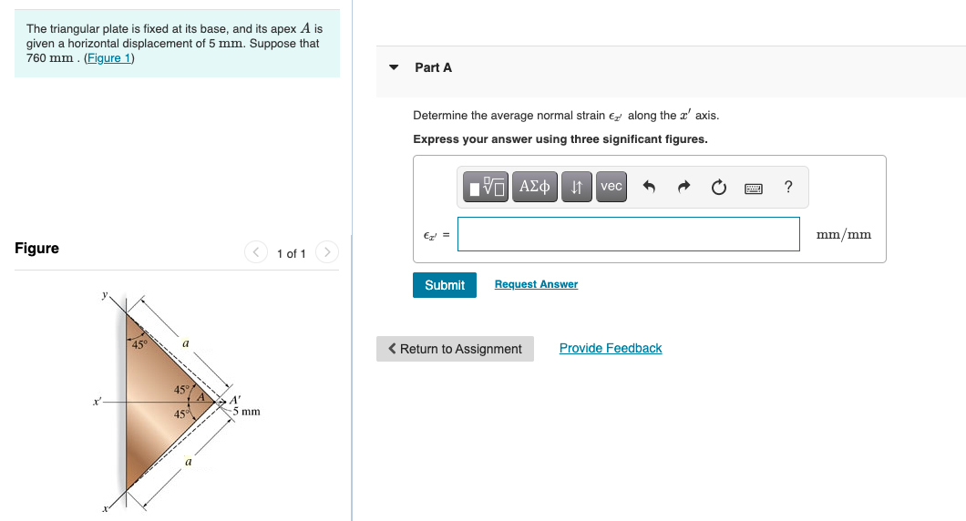 The triangular plate is fixed at its base, and its apex A is
given a horizontal displacement of 5 mm. Suppose that
760 mm . (Figure 1)
Part A
Determine the average normal strain e along the x' axis.
Express your answer using three significant figures.
E =
mm/mm
Figure
< 1 of 1>
Submit
Request Answer
< Return to Assignment
Provide Feedback
45°/
45
5 mm

