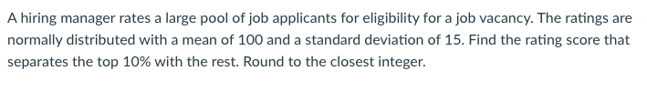 A hiring manager rates a large pool of job applicants for eligibility for a job vacancy. The ratings are
normally distributed with a mean of 100 and a standard deviation of 15. Find the rating score that
separates the top 10% with the rest. Round to the closest integer.
