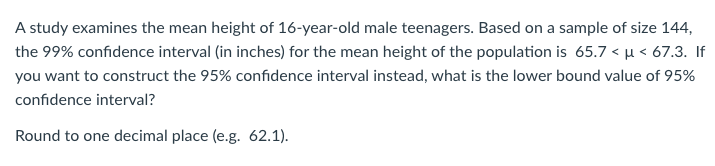 A study examines the mean height of 16-year-old male teenagers. Based on a sample of size 144,
the 99% confidence interval (in inches) for the mean height of the population is 65.7 < µ < 67.3. If
you want to construct the 95% confidence interval instead, what is the lower bound value of 95%
confidence interval?
Round to one decimal place (e.g. 62.1).
