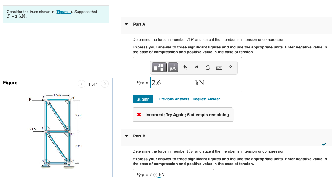 Consider the truss shown in (Figure 1). Suppose that
F = 2 kN.
Part A
Determine the force in member EF and state if the member is in tension or compression.
Express your answer to three significant figures and include the appropriate units. Enter negative value in
the case of compression and positive value in the case of tension.
?
Figure
< 1 of 1
FEF = 2.6
kN
1.5 m
D
Submit
Previous Answers Request Answer
X Incorrect; Try Again; 5 attempts remaining
2 m
8 kN
Part B
2 m
Determine the force in member CF and state if the member is in tension or compression.
Express your answer to three significant figures and include the appropriate units. Enter negative value in
the case of compression and positive value in the case of tension.
В
FCF = 2.00 kN
