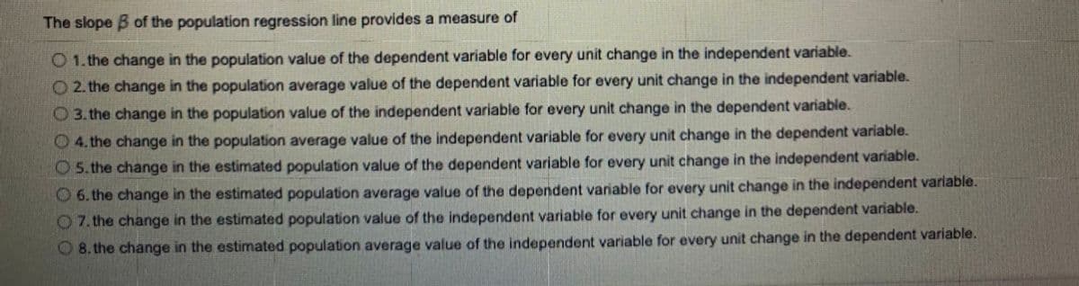 The slope B of the population regression line provides a measure of
O 1. the change in the population value of the dependent variable for every unit change in the independent variable.
O 2. the change in the population average value of the dependent variable for every unit change in the independent variable.
O 3. the change in the population value of the independent variable for every unit change in the dependent variable.
O 4. the change in the population average value of the independent variable for every unit change in the dependent variable.
O 5. the change in the estimated population value of the dependent variable for every unit change in the independent variable.
O 6. the change in the estimated population average value of the dependent variable for every unit change in the independent variable.
O7. the change in the estimated population value of the independent variable for every unit change in the dependent variable.
O 8. the change in the estimated population average value of the independent variable for every unit change in the dependent variable.
