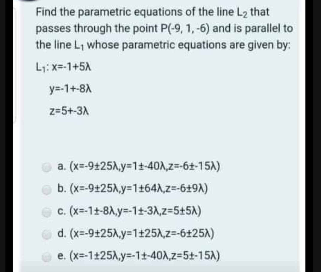 Find the parametric equations of the line L2 that
passes through the point P(-9, 1, -6) and is parallel to
the line L, whose parametric equations are given by:
L1: x=-1+5A
y=-1+-8A
z=5+-3A
a. (x=-9+25A,y=1t-40A,z=-6+-15A)
O b. (x=-9+25A,y=1+64A,z=-6+9A)
c. (x=-11-8A,y=-1+-3A,z=5+5A)
d. (x=-9+25A,y=1+25A,z=-6+25A)
O e. (x=-1+25A,y=-11-40A,z-5t-15A)
