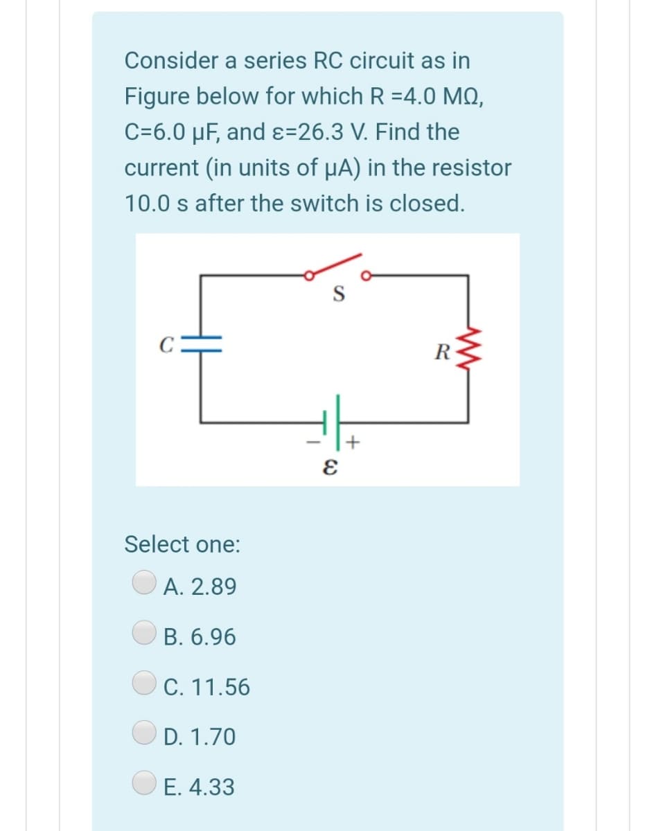 Consider a series RC circuit as in
Figure below for which R =4.0 MQ,
C=6.0 µF, and ɛ=26.3 V. Find the
current (in units of µA) in the resistor
10.0 s after the switch is closed.
R
Select one:
A. 2.89
В. 6.96
C. 11.56
D. 1.70
O E. 4.33
