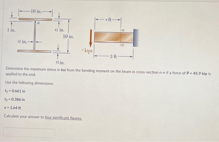 1 in.
-10 in.-
t2 in.-
a
t1 in.
10 in.
P kips
Р
x ft-
3 ft
In
In
tl in.
Determine the maximum stress in ksi from the bending moment on the beam in cross-section n-n if a force of P = 45.9 kip is
applied to the end.
Use the following dimensions:
t₁ = 0.661 in
t₂ = 0.386 in
x= 1.64 ft
Calculate your answer to four significant figures.