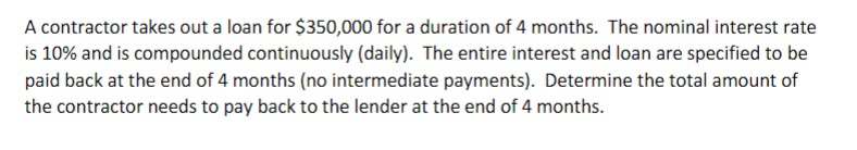 A contractor takes out a loan for $350,000 for a duration of 4 months. The nominal interest rate
is 10% and is compounded continuously (daily). The entire interest and loan are specified to be
paid back at the end of 4 months (no intermediate payments). Determine the total amount of
the contractor needs to pay back to the lender at the end of 4 months.