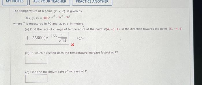 MY NOTES
ASK YOUR TEACHER
The temperature at a point (x, y, z) is given by
T(x, y, z) - 300e-x²-5²-92²
where T is measured in °C and x, y, z in meters,
(a) Find the rate of change of temperature at the point P(4, -1, 4) in the direction towards the point (5,-4, 6).
-165
(-55600) e
PRACTICE ANOTHER
X
°C/m
(b) In which direction does the temperature increase fastest at P?
(c) Find the maximum rate of increase at P.