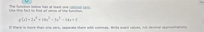 The function below has at least one rational zero.
Use this fact to find all zeros of the function.
g(x)=2x +10x³-3x² - 14x+5
If there is more than one zero, separate them with commas. Write exact values, not decimal approximations.
Esc