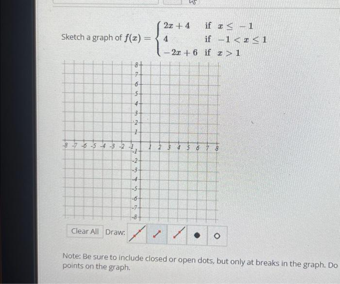 Sketch a graph of f(x) =
-8-7-6-5-4-3-2-1
Clear All Draw:
8+
% t
65
4
on
2
1
PH
1
-2-
-3
-4
679
1
2x + 4
if I ≤ -1
4
if
- 2r +6 if
-1 << 1
> 1
4 5 6 7 8
O
Note: Be sure to include closed or open dots, but only at breaks in the graph. Do
points on the graph.