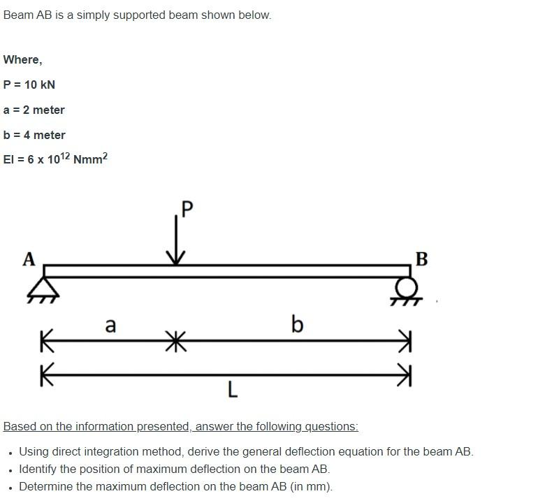 Beam AB is a simply supported beam shown below.
Where,
P = 10 KN
a = 2 meter
b = 4 meter
El = 6 x 10¹2 Nmm²
A
K
K
a
*
L
b
B
Based on the information presented, answer the following questions:
. Using direct integration method, derive the general deflection equation for the beam AB.
• Identify the position of maximum deflection on the beam AB.
• Determine the maximum deflection on the beam AB (in mm).