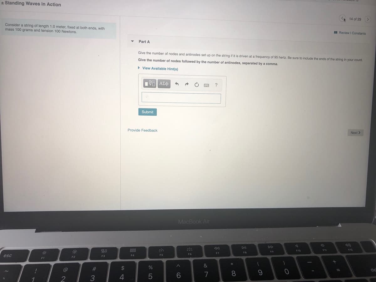 * Standing Waves in Action
A 14 of 29
Consider a string of length 1.0 meter, fixed at both ends, with
mass 100 grams and tension 100 Newtons.
I Review I Constants
Part A
Give the number of nodes and antinodes set up on the string if it is driven at a frequency of 95 hertz, Be sure to include the ends of the string in your count.
Give the number of nodes followed by the number of antinodes, separated by a comma.
> View Available Hint(s)
Πνη ΑΣφ
?
Submit
Provide Feedback
Next >
MacBook Air
DII
DD
80
F11
F12
F10
F9
F7
FB
F6
esc
F3
F4
F5
F2
F1
1
@
#3
%24
de
%3D
6
7
8.
9.
3
