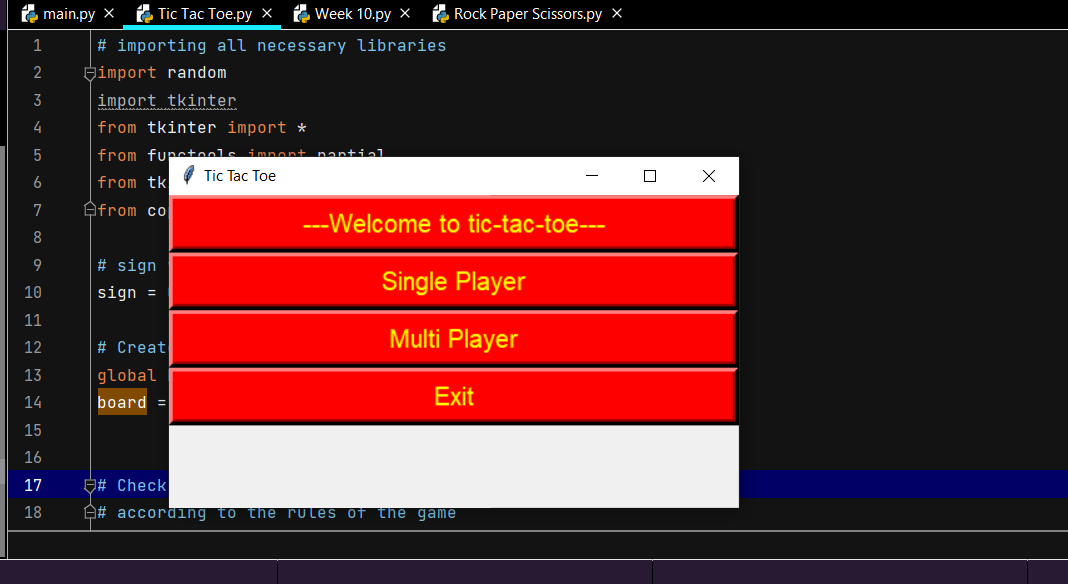 main.py X Tic Tac Toe.py X
1
2
3
4
5
6
7
8
9
Week 10.py X
Rock Paper Scissors.py X
# importing all necessary libraries
import random
import tkinter
from tkinter import *
from functool
nantial
Tic Tac Toe
from tk
Afrom co
---Welcome to tic-tac-toe---
# sign
Single Player
sign =
Multi Player
# Creat
global
Exit
board =
# Check
#according to the rules of the game
10
11
12
13
14
15
16
17
18