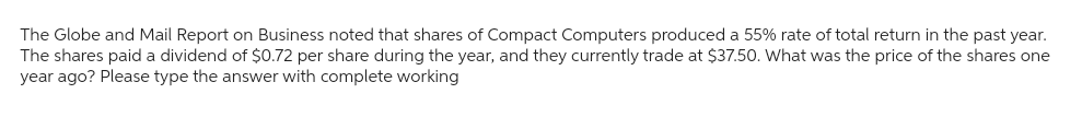 The Globe and Mail Report on Business noted that shares of Compact Computers produced a 55% rate of total return in the past year.
The shares paid a dividend of $0.72 per share during the year, and they currently trade at $37.50. What was the price of the shares one
year ago? Please type the answer with complete working