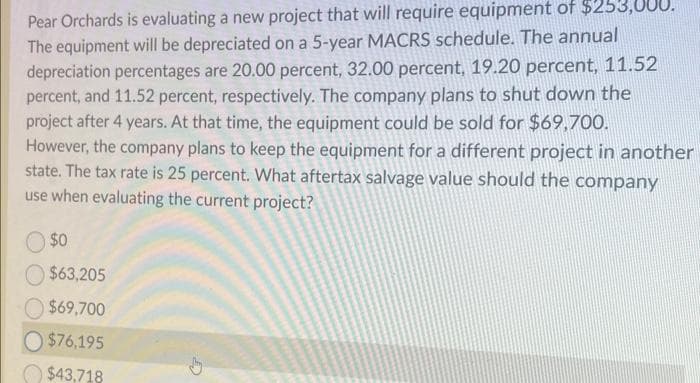 Pear Orchards is evaluating a new project that will require equipment of
The equipment will be depreciated on a 5-year MACRS schedule. The annual
depreciation percentages are 20.00 percent, 32.00 percent, 19.20 percent, 11.52
percent, and 11.52 percent, respectively. The company plans to shut down the
project after 4 years. At that time, the equipment could be sold for $69,700.
However, the company plans to keep the equipment for a different project in another
state. The tax rate is 25 percent. What aftertax salvage value should the company
use when evaluating the current project?
$0
$63,205
$69,700
$76,195
$43,718