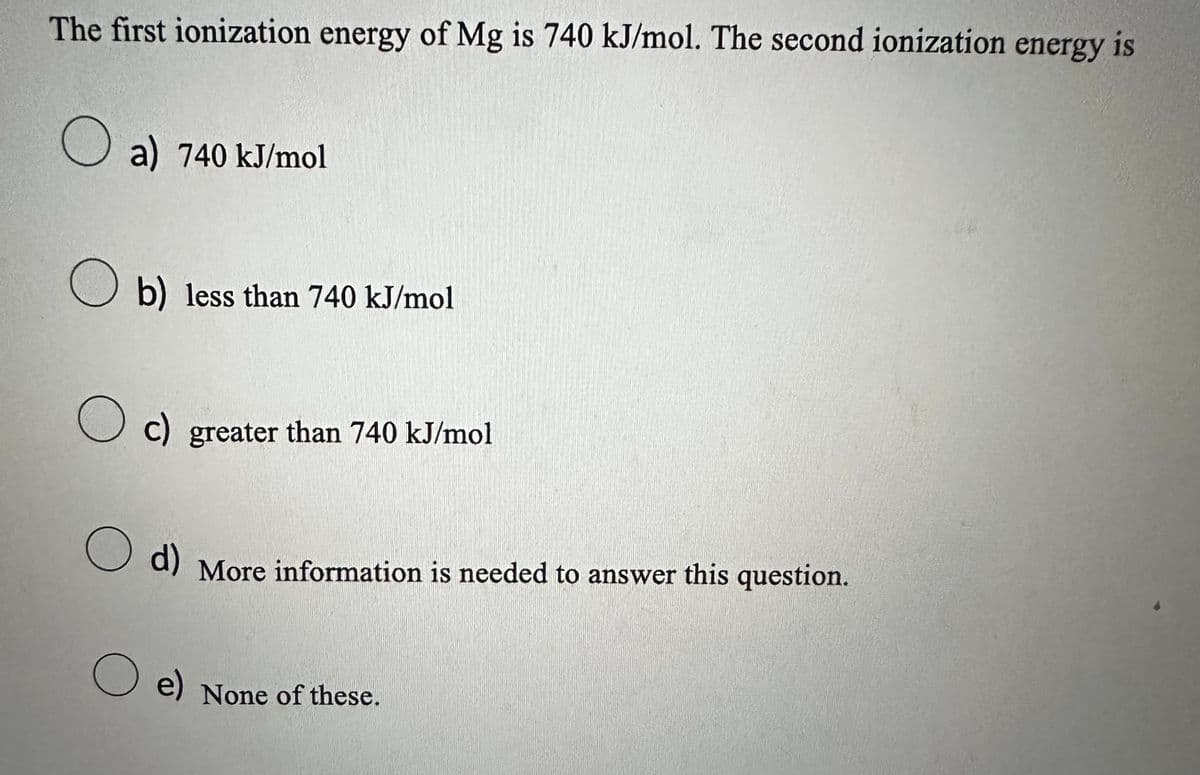 The first ionization energy of Mg is 740 kJ/mol. The second ionization energy is
a) 740 kJ/mol
Ob) less than 740 kJ/mol
Oc) greater than 740 kJ/mol
O
d) More information is needed to answer this question.
e) None of these.