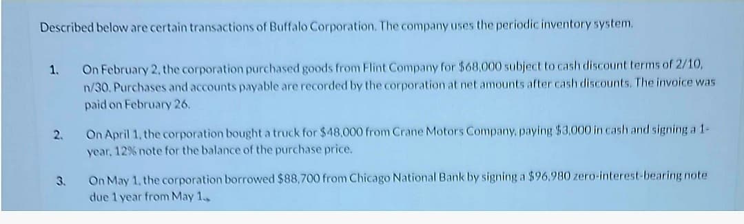 Described below are certain transactions of Buffalo Corporation. The company uses the periodic inventory system.
1.
2.
3.
On February 2, the corporation purchased goods from Flint Company for $68,000 subject to cash discount terms of 2/10,
n/30. Purchases and accounts payable are recorded by the corporation at net amounts after cash discounts. The invoice was
paid on February 26.
On April 1, the corporation bought a truck for $48,000 from Crane Motors Company, paying $3,000 in cash and signing a 1-
year, 12% note for the balance of the purchase price.
On May 1, the corporation borrowed $88,700 from Chicago National Bank by signing a $96,980 zero-interest-bearing note
due 1 year from May 1.