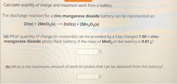 Calculate quantity of charge and maximum work from a battery.
The discharge reaction for a zinc-manganese dioxide battery can be represented as:
Zn(s) + 2MnO₂(s) → ZnO(s) + 2Mn₂O3(s)
(a) What quantity of charge (in coulombs) can be provided by a fully charged 1.50-V zinc-
manganese dioxide photo-flash battery, if the mass of MnO₂ in the battery is 9.81 g?
C
(b) What is the maximum amount of work (in joules) that can be obtained from this battery?