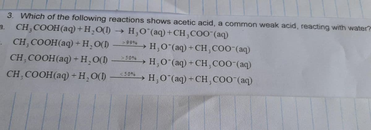 3. Which of the following reactions shows acetic acid, a common weak acid, reacting with water?
CH3COOH(aq) +H₂O(D) → H₂O (aq) + CH3COO(aq)
- CH, COOH(aq)
+ H₂O(1) >99%
H₂O (aq) + CH, COO- (aq)
CH₂COOH(aq)
+ H₂O(l)
H, O (aq) + CH, COO-(aq)
CH, COOH(aq) + H₂O(D)
H, O'(aq) + CH, COO-(aq)
> 50%
<50%