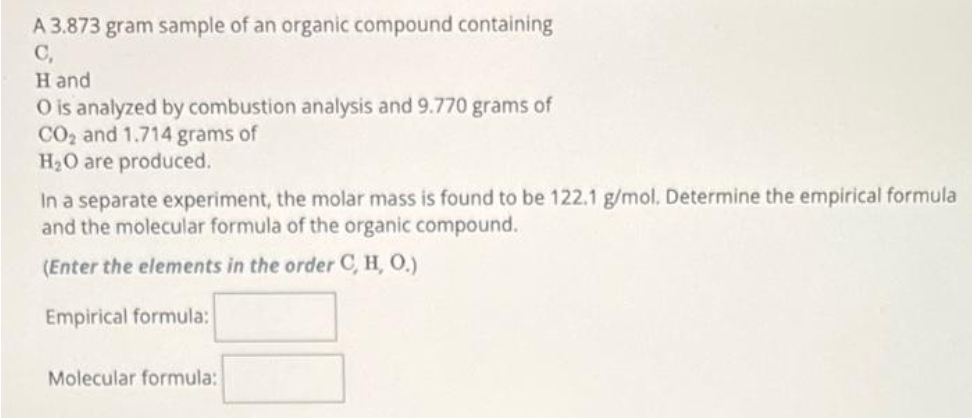 A 3.873 gram sample of an organic compound containing
C,
Hand
O is analyzed by combustion analysis and 9.770 grams of
CO₂ and 1.714 grams of
H₂O are produced.
In a separate experiment, the molar mass is found to be 122.1 g/mol. Determine the empirical formula
and the molecular formula of the organic compound.
(Enter the elements in the order C, H, O.)
Empirical formula:
Molecular formula: