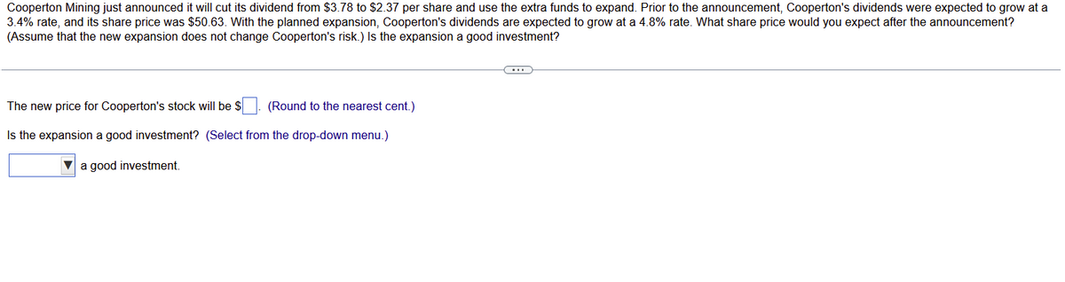 Cooperton Mining just announced it will cut its dividend from $3.78 to $2.37 per share and use the extra funds to expand. Prior to the announcement, Cooperton's dividends were expected to grow at a
3.4% rate, and its share price was $50.63. With the planned expansion, Cooperton's dividends are expected to grow at a 4.8% rate. What share price would you expect after the announcement?
(Assume that the new expansion does not change Cooperton's risk.) Is the expansion a good investment?
The new price for Cooperton's stock will be $
(Round to the nearest cent.)
Is the expansion a good investment? (Select from the drop-down menu.)
a good investment.