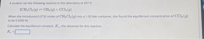 A student ran the following reaction in the laboratory at 287 K:
2CH₂Cl₂ (9) CH. (g) + CCl4 (9)
When she introduced 0,0732 moles of CH₂Cl₂ (g) into a 1.00 liter container, she found the equilibrium concentration of CCL, (g)
to be 0.0340 M.
Calculate the equilibrium constant, Ke. she obtained for this reaction.
Ke