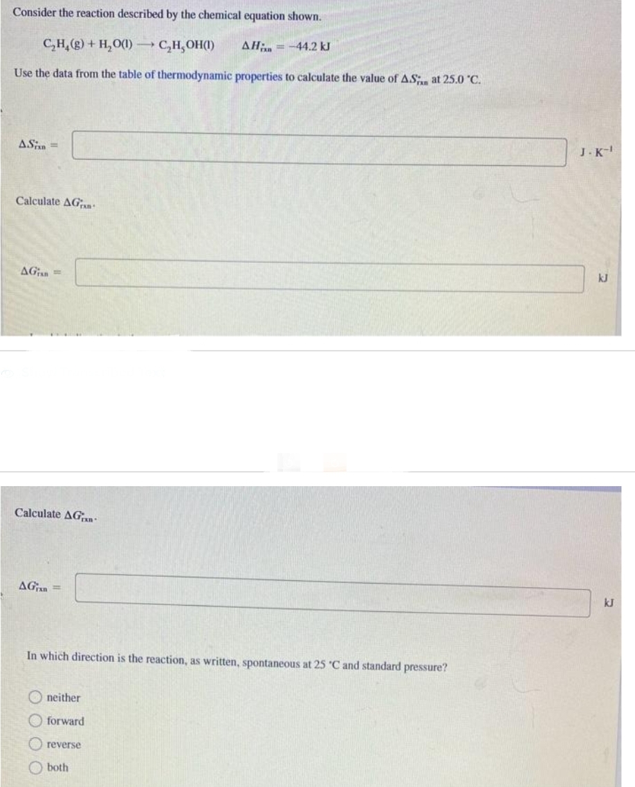 Consider the reaction described by the chemical equation shown.
C₂H₂(g) + H₂O(1)→→ C₂H₂OH(1) AH = -44.2 kJ
Use the data from the table of thermodynamic properties to calculate the value of A.S. at 25.0 °C.
ASixn=
Calculate AGran
AGisn=
Calculate AG
AG=
In which direction is the reaction, as written, spontaneous at 25 °C and standard pressure?
neither
forward
(reverse
both
J.K-1
kJ
kJ