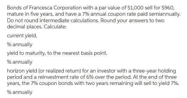 Bonds of Francesca Corporation with a par value of $1,000 sell for $960,
mature in five years, and have a 7% annual coupon rate paid semiannually.
Do not round intermediate calculations. Round your answers to two
decimal places. Calculate:
current yield.
% annually
yield to maturity, to the nearest basis point.
% annually
horizon yield (or realized return) for an investor with a three-year holding
period and a reinvestment rate of 6% over the period. At the end of three
years, the 7% coupon bonds with two years remaining will sell to yield 7%.
% annually