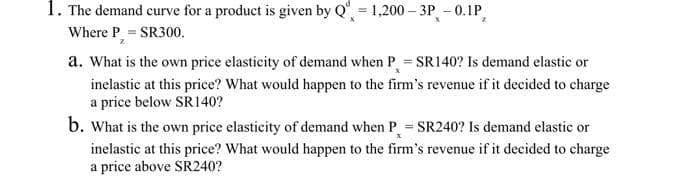 1. The demand curve for a product is given by Q = 1,200-3P -0.1P,
Where P = SR300.
a. What is the own price elasticity of demand when P = SR140? Is demand elastic or
inelastic at this price? What would happen to the firm's revenue if it decided to charge
a price below SR140?
b. What is the own price elasticity of demand when P = SR240? Is demand elastic or
inelastic at this price? What would happen to the firm's revenue if it decided to charge
a price above SR240?