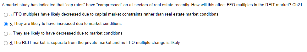 A market study has indicated that "cap rates" have "compressed" on all sectors of real estate recently. How will this affect FFO multiples in the REIT market? Ch21
O a. FFO multiples have likely decreased due to capital market constraints rather than real estate market conditions
Ob. They are likely to have increased due to market conditions
O c. They are likely to have decreased due to market conditions
O d. The REIT market is separate from the private market and no FFO multiple change is likely