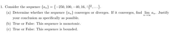 1. Consider the sequence {an} = {-250, 100, -40, 16, 32).
(a) Determine whether the sequence {a} converges or diverges. If it converges, find lim a. Justify
818
your conclusion as specifically as possible.
(b) True or False: This sequence is monotonic.
(c) True or False: This sequence is bounded.