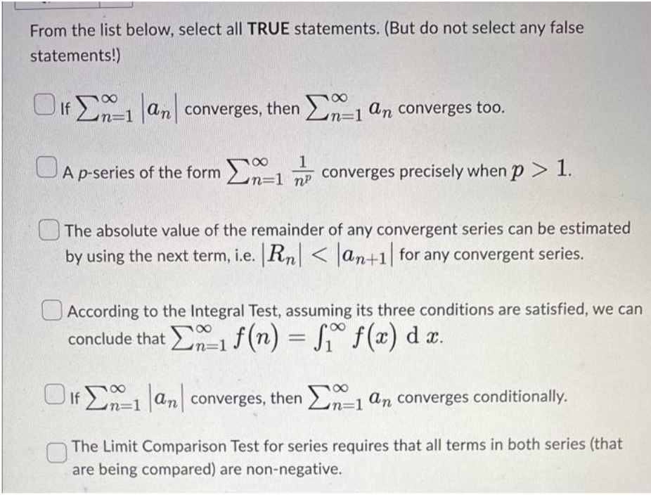 From the list below, select all TRUE statements. (But do not select any false
statements!)
8
Of 1 an converges, then 1 an converges too.
n=1
8
n=1
8
A p-series of the form 1 converges precisely when p > 1.
Σ
np
The absolute value of the remainder of any convergent series can be estimated
by using the next term, i.e. Rn| < |an+1 for any convergent series.
According to the Integral Test, assuming its three conditions are satisfied, we can
conclude that 1 f(n) = f₁ f(x) dx.
Of 1 an converges, then
8
n=1
n=
1 an converges conditionally.
The Limit Comparison Test for series requires that all terms in both series (that
are being compared) are non-negative.