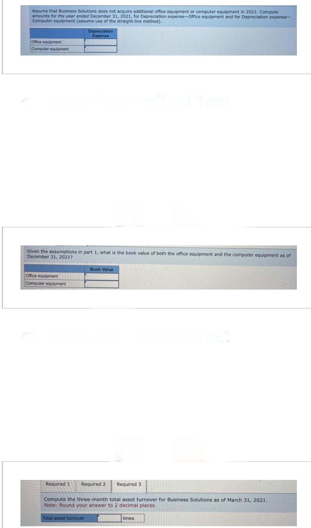 Assume that Business Solutions does not acquire additional office equipment or computer equipment in 2021. Compute
amounts for the year ended December 31, 2021, for Depreciation expense-Office equipment and for Depreciation expense-
Computer equipment (assume use of the straight-line method).
Office equipment
Computer equipment
Given the assumptions in part 1, what is the book value of both the office equipment and the computer equipment as of
December 31, 2021?
Office equipment
Computer equipment
Depreciation
Expense
Book Value
Required 1 Required 2
Total asset turnover
Required 3
Compute the three-month total asset turnover for Business Solutions as of March 31, 2021.
Note: Round your answer to 2 decimal places.
times