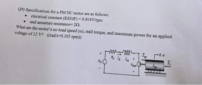 Q9) Specifications for a PM DC motor are as follows:
• electrical constant (KEMF) = 0.014V/rpm
• and armature resistance=202.
What are the motor's no-load speed (w), stall torque, and maximum power for an applied
voltage of 12 V? ((rad/s-0.105 rpm))
V
ww000
RA IA LA
Veur
TM 18.0
JM
T₂